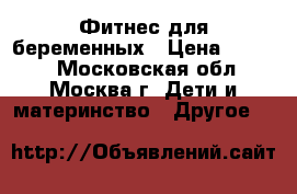 Фитнес для беременных › Цена ­ 1 500 - Московская обл., Москва г. Дети и материнство » Другое   